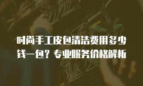 时尚手工皮包清洁费用多少钱一包？专业服务价格解析