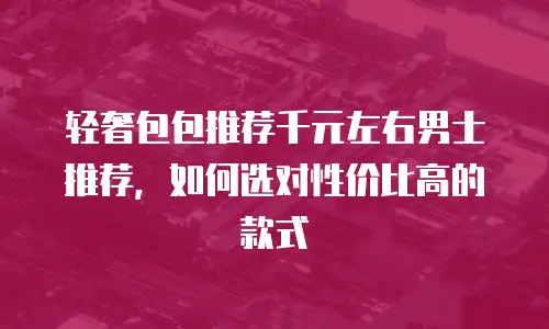 轻奢包包推荐千元左右男士推荐，如何选对性价比高的款式