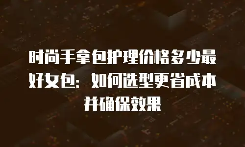 时尚手拿包护理价格多少最好女包：如何选型更省成本并确保效果