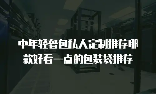 中年轻奢包私人定制推荐哪款好看一点的包装袋推荐