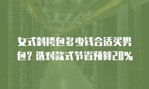 女式斜挎包多少钱合适买男包？选对款式节省预算20%