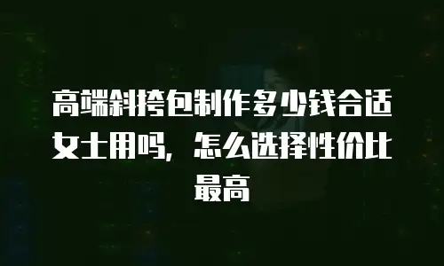 高端斜挎包制作多少钱合适女士用吗，怎么选择性价比最高