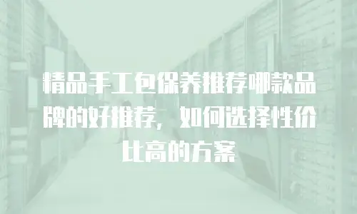 精品手工包保养推荐哪款品牌的好推荐，如何选择性价比高的方案