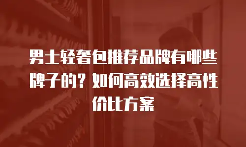 男士轻奢包推荐品牌有哪些牌子的？如何高效选择高性价比方案