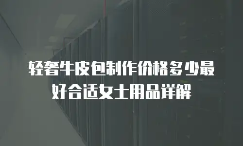 轻奢牛皮包制作价格多少最好合适女士用品详解