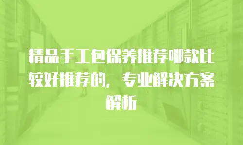 精品手工包保养推荐哪款比较好推荐的，专业解决方案解析