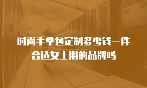 时尚手拿包定制多少钱一件合适女士用的品牌吗