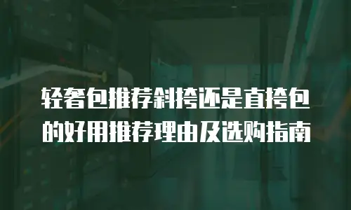 轻奢包推荐斜挎还是直挎包的好用推荐理由及选购指南