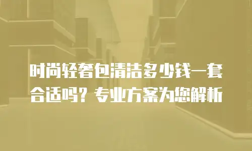 时尚轻奢包清洁多少钱一套合适吗？专业方案为您解析
