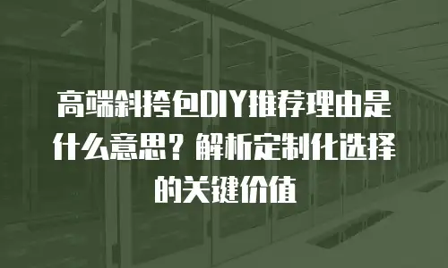 高端斜挎包DIY推荐理由是什么意思？解析定制化选择的关键价值