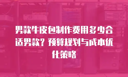 男款牛皮包制作费用多少合适男款？预算规划与成本优化策略