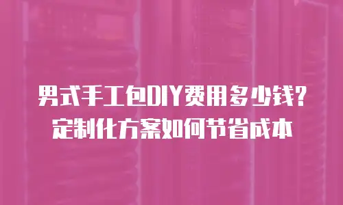 男式手工包DIY费用多少钱？定制化方案如何节省成本