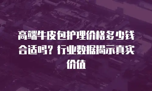 高端牛皮包护理价格多少钱合适吗？行业数据揭示真实价值