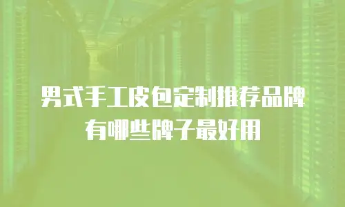 男式手工皮包定制推荐品牌有哪些牌子最好用