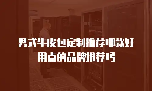 男式牛皮包定制推荐哪款好用点的品牌推荐吗