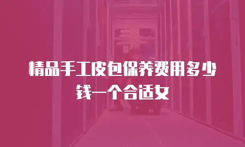 精品手工皮包保养费用多少钱一个合适女