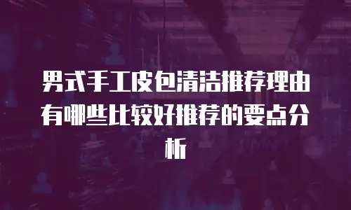 男式手工皮包清洁推荐理由有哪些比较好推荐的要点分析