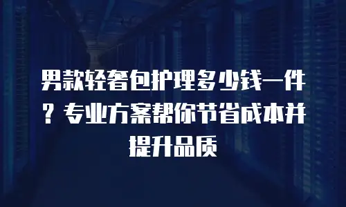 男款轻奢包护理多少钱一件？专业方案帮你节省成本并提升品质