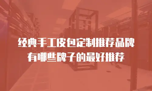 经典手工皮包定制推荐品牌有哪些牌子的最好推荐