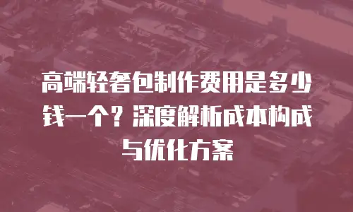 高端轻奢包制作费用是多少钱一个？深度解析成本构成与优化方案