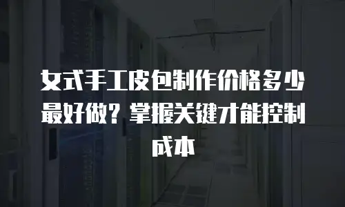女式手工皮包制作价格多少最好做？掌握关键才能控制成本