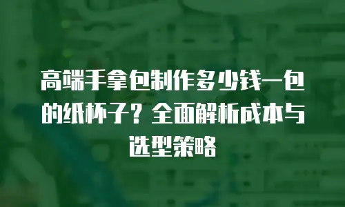 高端手拿包制作多少钱一包的纸杯子？全面解析成本与选型策略