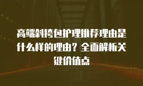 高端斜挎包护理推荐理由是什么样的理由？全面解析关键价值点