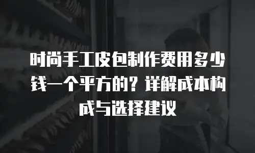 时尚手工皮包制作费用多少钱一个平方的？详解成本构成与选择建议