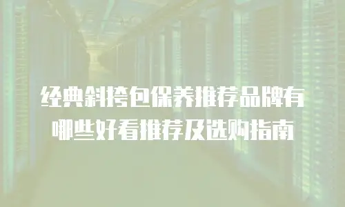 经典斜挎包保养推荐品牌有哪些好看推荐及选购指南