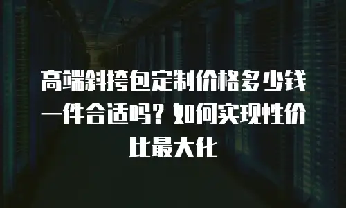 高端斜挎包定制价格多少钱一件合适吗？如何实现性价比最大化