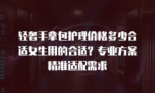 轻奢手拿包护理价格多少合适女生用的合适？专业方案精准适配需求