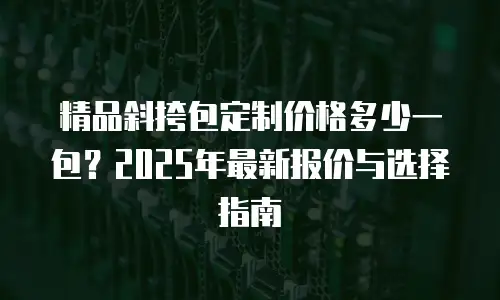 精品斜挎包定制价格多少一包？2025年最新报价与选择指南