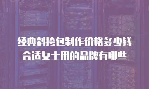 经典斜挎包制作价格多少钱合适女士用的品牌有哪些
