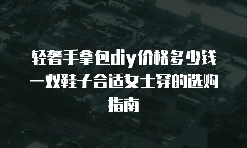 轻奢手拿包diy价格多少钱一双鞋子合适女士穿的选购指南