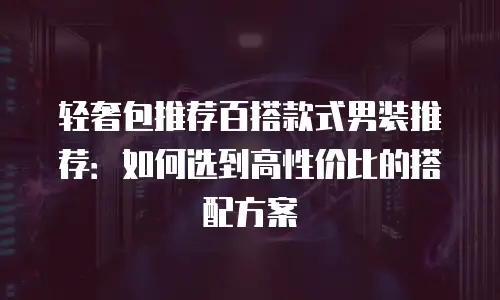 轻奢包推荐百搭款式男装推荐：如何选到高性价比的搭配方案