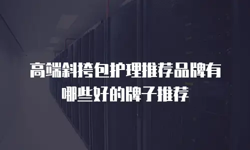 高端斜挎包护理推荐品牌有哪些好的牌子推荐