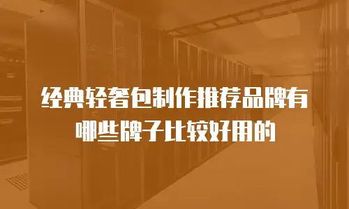 经典轻奢包制作推荐品牌有哪些牌子比较好用的