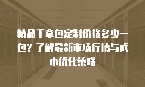 精品手拿包定制价格多少一包？了解最新市场行情与成本优化策略