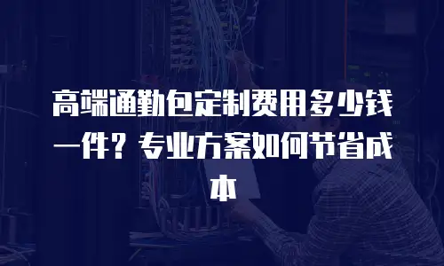 高端通勤包定制费用多少钱一件？专业方案如何节省成本