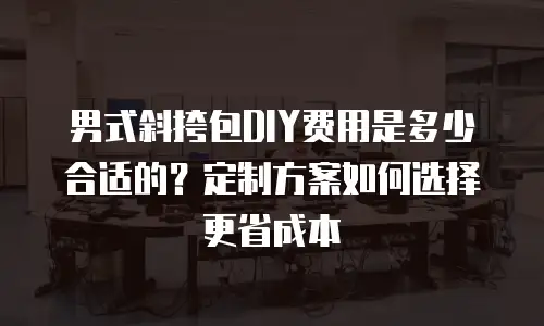 男式斜挎包DIY费用是多少合适的？定制方案如何选择更省成本