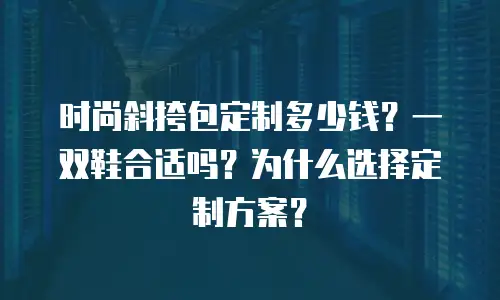 时尚斜挎包定制多少钱？一双鞋合适吗？为什么选择定制方案？