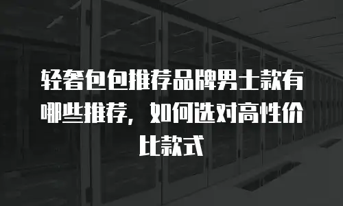 轻奢包包推荐品牌男士款有哪些推荐，如何选对高性价比款式