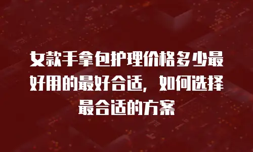 女款手拿包护理价格多少最好用的最好合适，如何选择最合适的方案