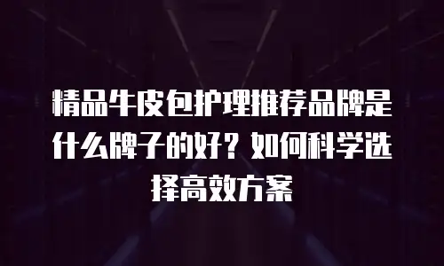 精品牛皮包护理推荐品牌是什么牌子的好？如何科学选择高效方案