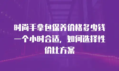 时尚手拿包保养价格多少钱一个小时合适，如何选择性价比方案