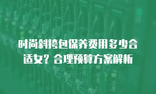 时尚斜挎包保养费用多少合适女？合理预算方案解析
