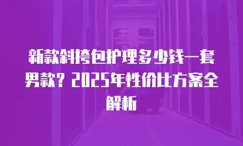 新款斜挎包护理多少钱一套男款？2025年性价比方案全解析