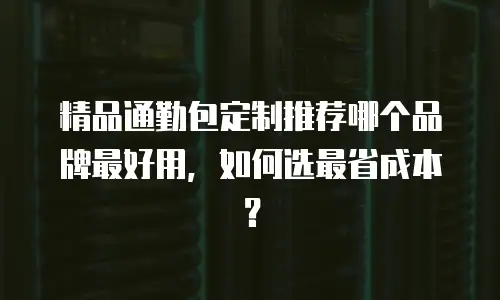 精品通勤包定制推荐哪个品牌最好用，如何选最省成本？