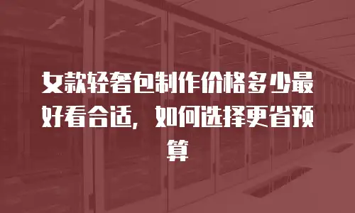 女款轻奢包制作价格多少最好看合适，如何选择更省预算