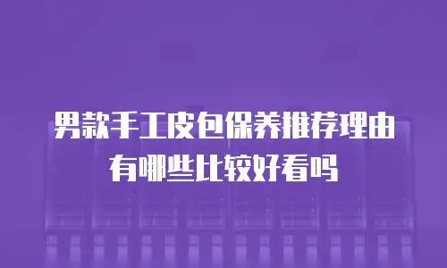 男款手工皮包保养推荐理由有哪些比较好看吗